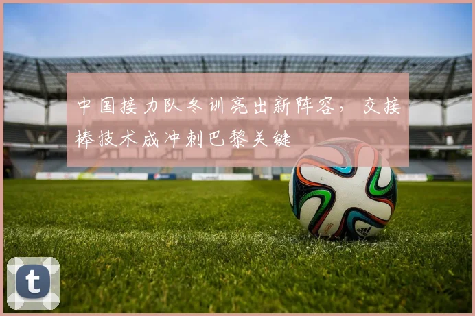 中国接力队冬训亮出新阵容,交接棒技术成冲刺巴黎关键 - 虎扑体育推荐