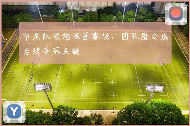 印尼队领跑混团赛场，团队磨合成后续争冠关键 - 虎扑体育推荐