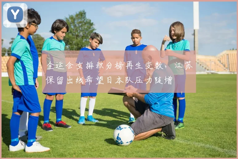 全运会女排积分榜再生变数，江苏保留出线希望日本队压力陡增 - 虎扑体育推荐