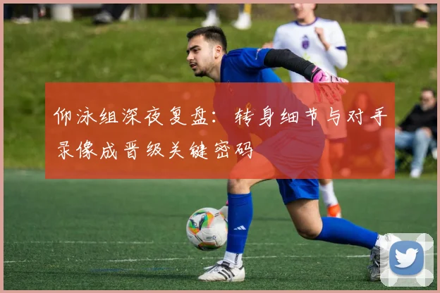 仰泳组深夜复盘:转身细节与对手录像成晋级关键密码 - 虎扑体育推荐