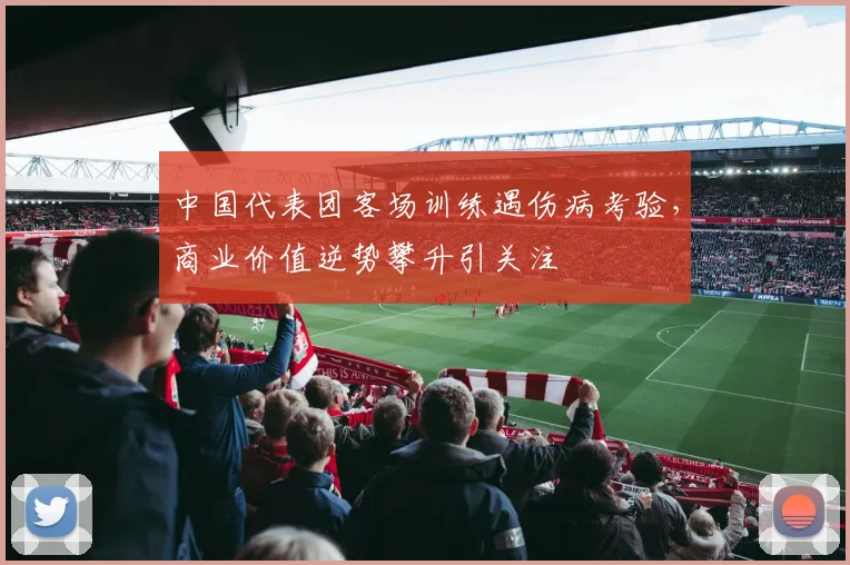 中国代表团客场训练遇伤病考验,商业价值逆势攀升引关注 - 虎扑体育推荐