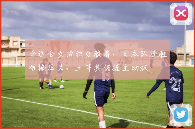 全运会女排积分胶着,日本队连胜难掩压力,土耳其仍握主动权 - 虎扑体育推荐