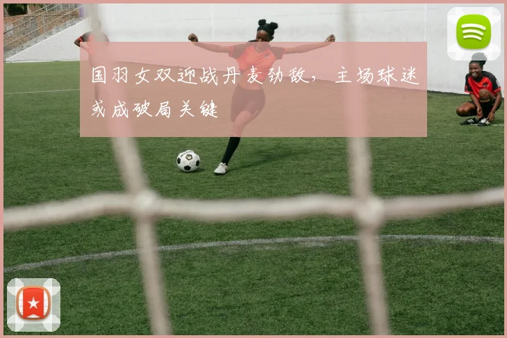 国羽女双迎战丹麦劲敌，主场球迷或成破局关键 - 虎扑体育资讯