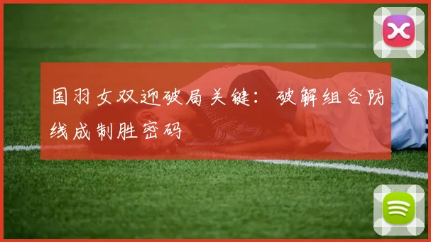 国羽女双迎破局关键：破解组合防线成制胜密码 - 虎扑体育资讯