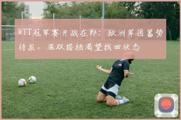 WTT冠军赛开战在即：欧洲军团蓄势待发，混双搭档渴望找回状态 - 虎扑体育推荐