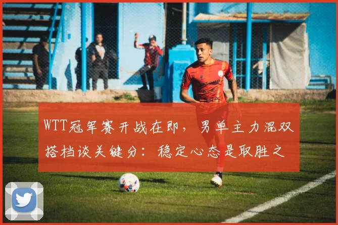 WTT冠军赛开战在即，男单主力混双搭档谈关键分：稳定心态是取胜之匙 - 虎扑体育推荐