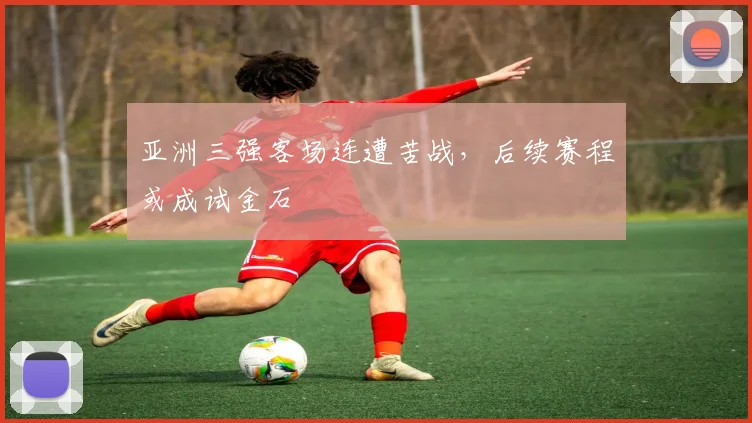 亚洲三强客场连遭苦战,后续赛程或成试金石 - 虎扑体育推荐