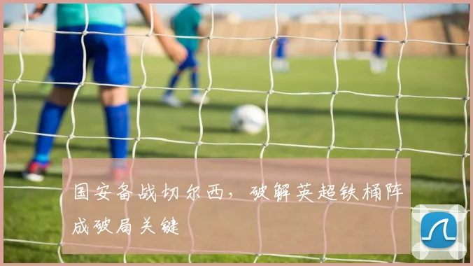 国安备战切尔西，破解英超铁桶阵成破局关键 - 虎扑体育资讯
