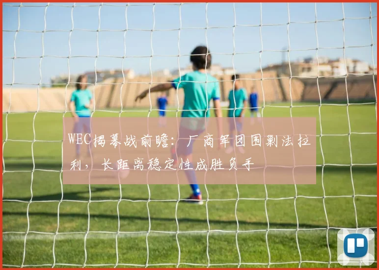 WEC揭幕战前瞻：厂商军团围剿法拉利，长距离稳定性成胜负手 - 虎扑体育推荐