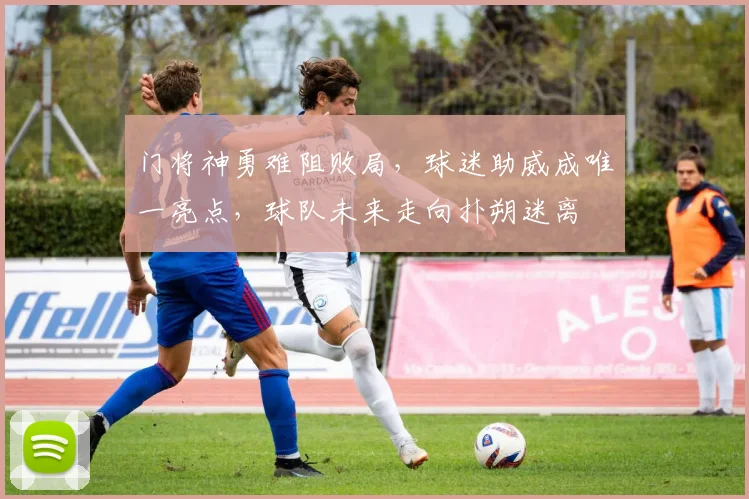 门将神勇难阻败局，球迷助威成唯一亮点，球队未来走向扑朔迷离 - 虎扑体育推荐