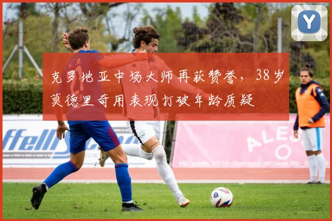 克罗地亚中场大师再获赞誉,38岁莫德里奇用表现打破年龄质疑 - 虎扑体育推荐