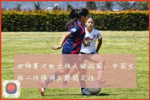 世锦赛次轮出线关键战前,中国女排二传强调发球稳定性 - 虎扑体育推荐