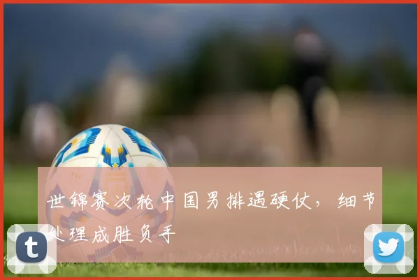 世锦赛次轮中国男排遇硬仗，细节处理成胜负手 - 虎扑体育推荐