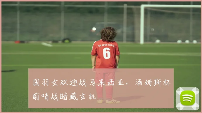 国羽女双迎战马来西亚，汤姆斯杯前哨战暗藏玄机 - 虎扑体育资讯
