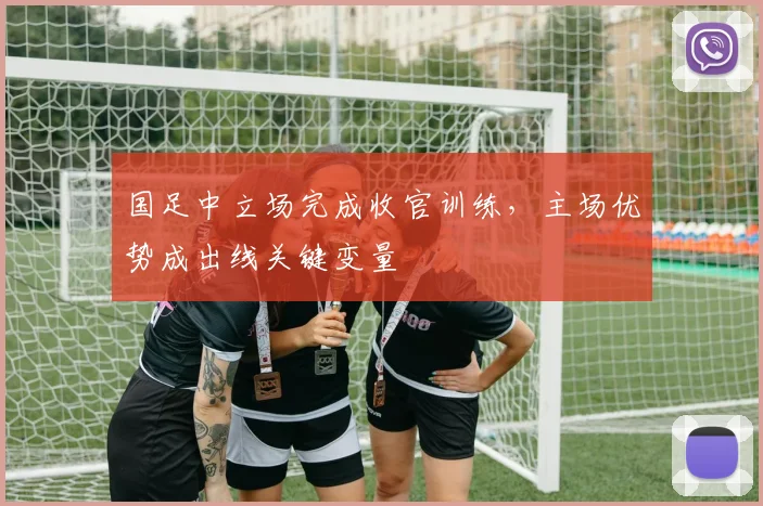 国足中立场完成收官训练，主场优势成出线关键变量 - 虎扑体育资讯