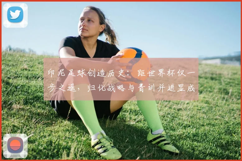 印尼足球创造历史：距世界杯仅一步之遥，归化战略与青训并进显成效 - 虎扑体育精选