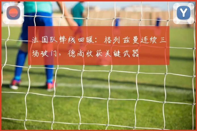 法国队锋线回暖:格列兹曼连续三场破门,德尚收获关键武器 - 虎扑体育推荐