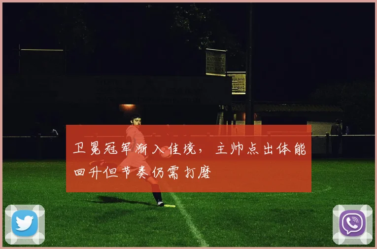 卫冕冠军渐入佳境，主帅点出体能回升但节奏仍需打磨 - 虎扑体育精选