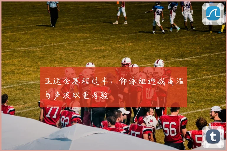 亚运会赛程过半,仰泳组迎战高温与声浪双重考验 - 虎扑体育推荐
