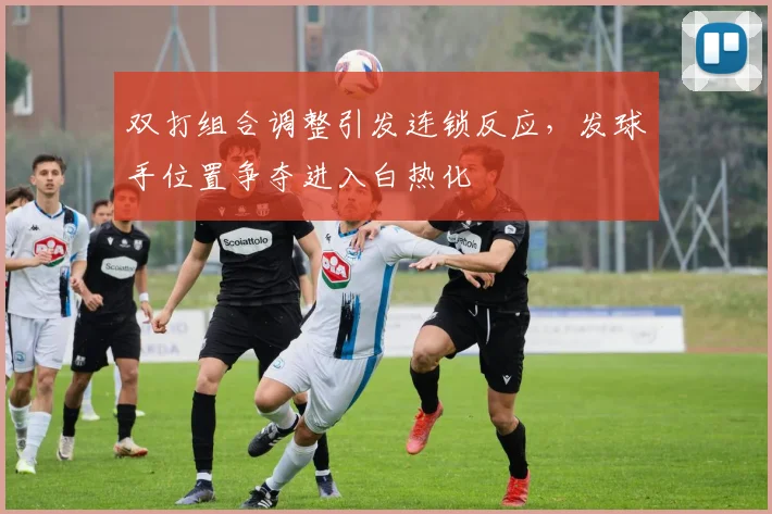 双打组合调整引发连锁反应，发球手位置争夺进入白热化 - 虎扑体育推荐