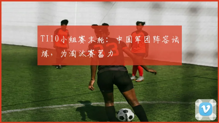 TI10小组赛末轮:中国军团阵容试炼,为淘汰赛蓄力 - 虎扑体育推荐