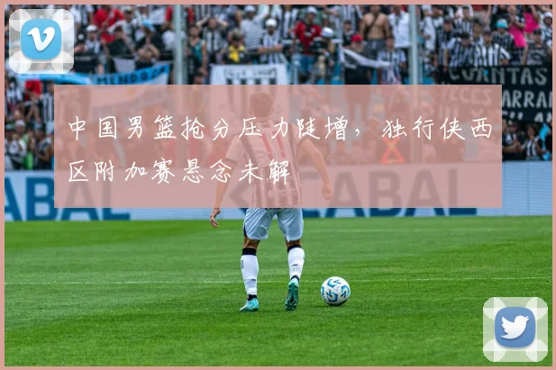 中国男篮抢分压力陡增,独行侠西区附加赛悬念未解 - 虎扑体育推荐