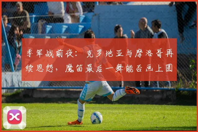 季军战前夜:克罗地亚与摩洛哥再续恩怨,魔笛最后一舞能否画上圆满句号 - 虎扑体育推荐
