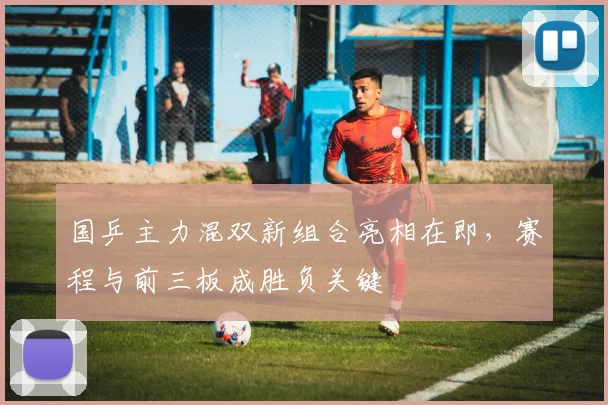 国乒主力混双新组合亮相在即，赛程与前三板成胜负关键 - 虎扑体育推荐