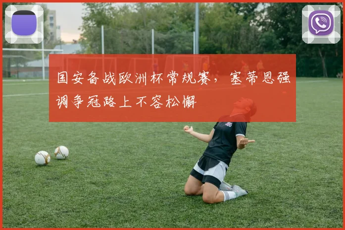 国安备战欧洲杯常规赛，塞蒂恩强调争冠路上不容松懈 - 虎扑体育资讯