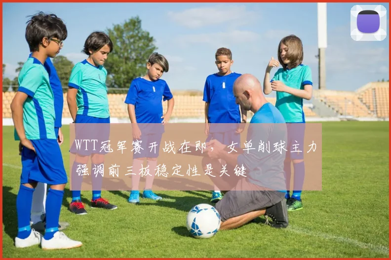 WTT冠军赛开战在即，女单削球主力强调前三板稳定性是关键 - 虎扑体育推荐