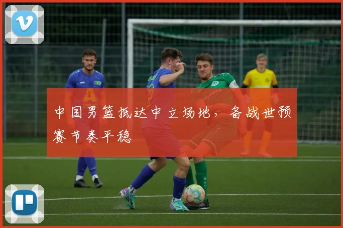 中国男篮抵达中立场地，备战世预赛节奏平稳 - 虎扑体育推荐