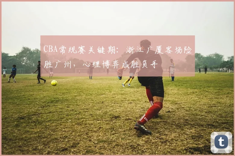 CBA常规赛关键期：浙江广厦客场险胜广州，心理博弈成胜负手 - 虎扑体育推荐