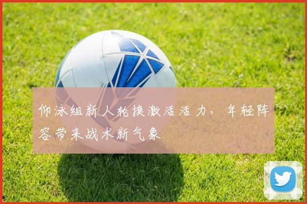 仰泳组新人轮换激活活力,年轻阵容带来战术新气象 - 虎扑体育推荐