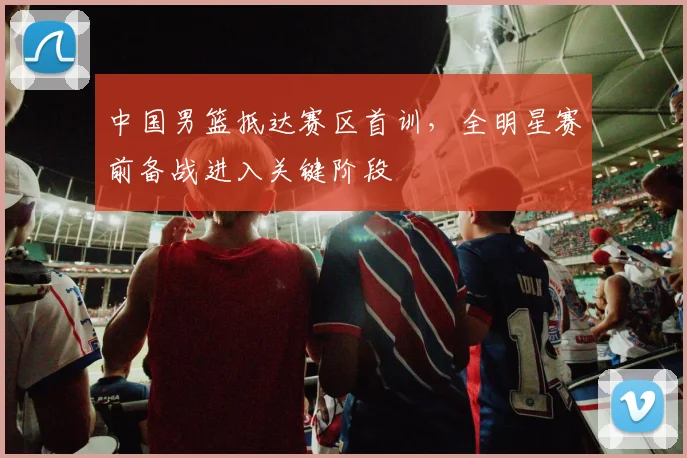 中国男篮抵达赛区首训,全明星赛前备战进入关键阶段 - 虎扑体育推荐