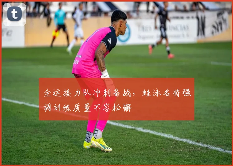 全运接力队冲刺备战,蛙泳名将强调训练质量不容松懈 - 虎扑体育推荐