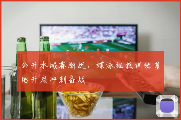 公开水域赛渐近,蝶泳组抵训练基地开启冲刺备战 - 虎扑体育推荐