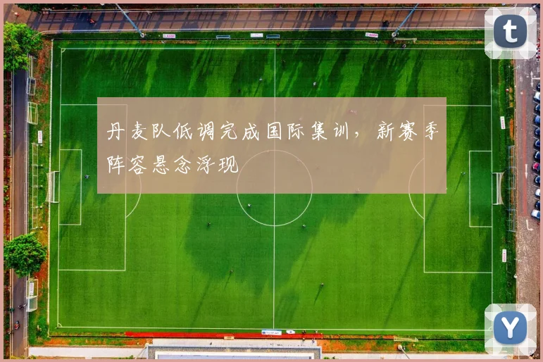 丹麦队低调完成国际集训，新赛季阵容悬念浮现 - 虎扑体育推荐