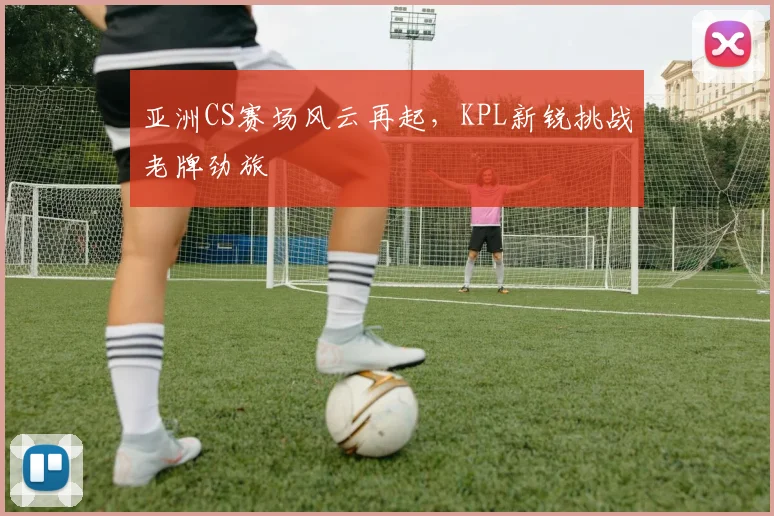 亚洲CS赛场风云再起,KPL新锐挑战老牌劲旅 - 虎扑体育推荐