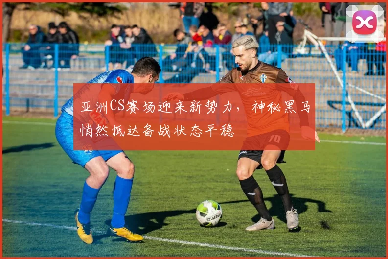 亚洲CS赛场迎来新势力,神秘黑马悄然抵达备战状态平稳 - 虎扑体育推荐