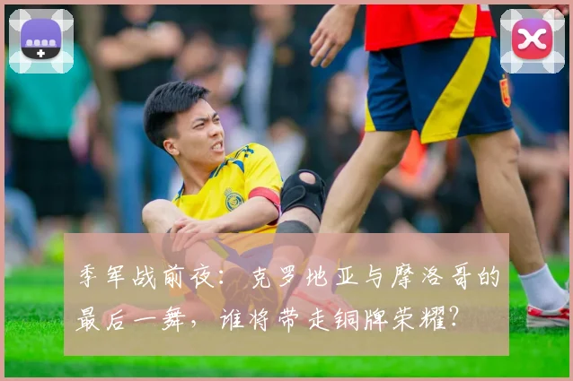 季军战前夜：克罗地亚与摩洛哥的最后一舞，谁将带走铜牌荣耀？ - 虎扑体育推荐