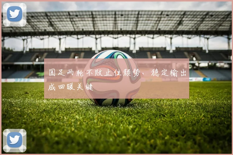 国足两轮不败止住颓势，稳定输出成回暖关键 - 虎扑体育资讯