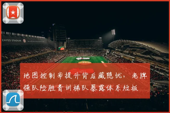 地图控制率提升背后藏隐忧，老牌强队险胜青训梯队暴露体系短板 - 虎扑体育资讯