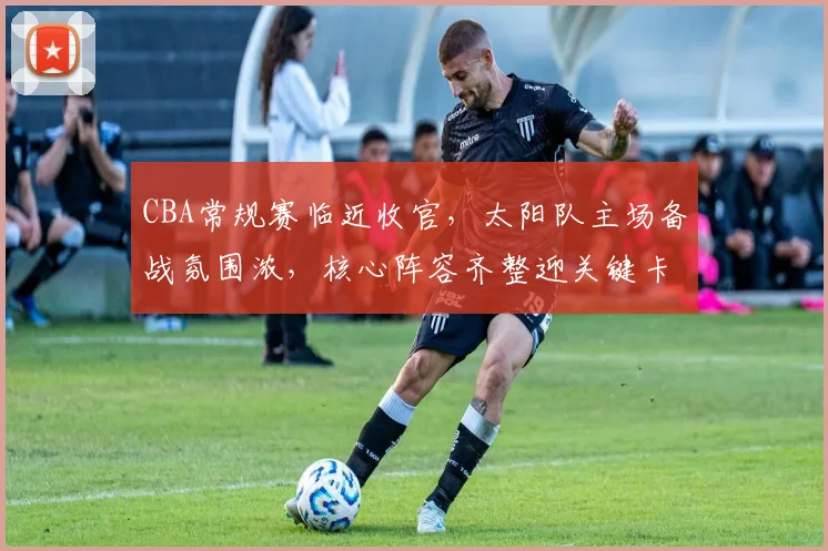 CBA常规赛临近收官，太阳队主场备战氛围浓，核心阵容齐整迎关键卡位战 - 虎扑体育推荐
