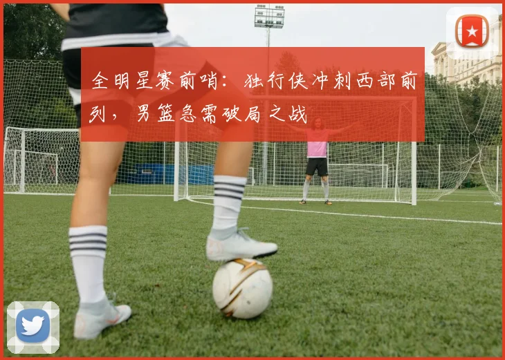 全明星赛前哨:独行侠冲刺西部前列,男篮急需破局之战 - 虎扑体育推荐
