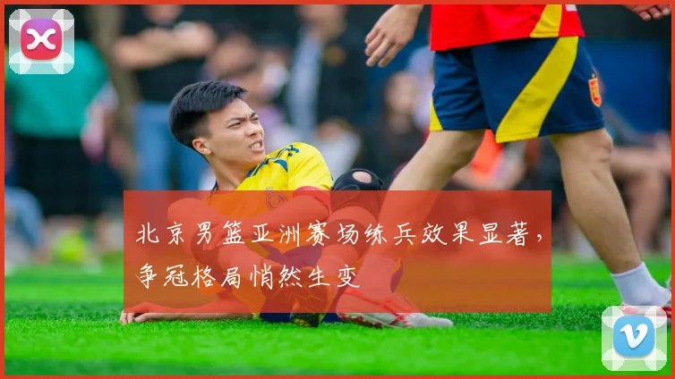 北京男篮亚洲赛场练兵效果显著,争冠格局悄然生变 - 虎扑体育推荐