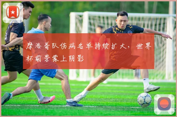 摩洛哥队伤病名单持续扩大，世界杯前景蒙上阴影 - 虎扑体育推荐