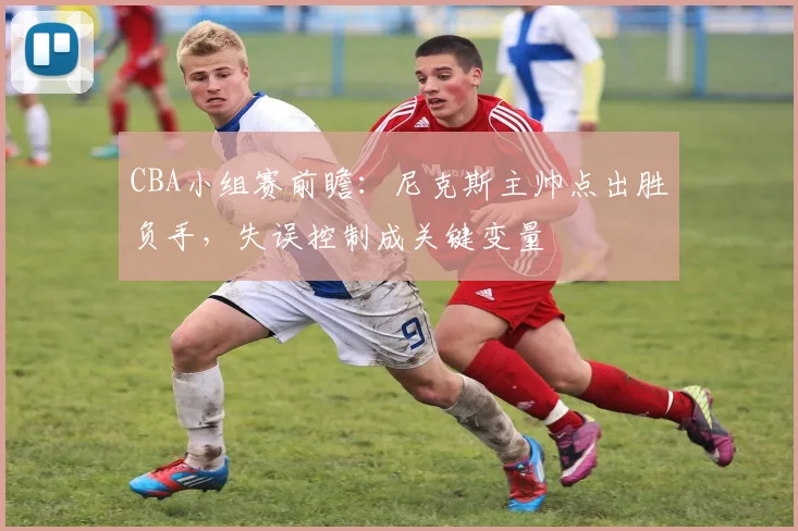 CBA小组赛前瞻：尼克斯主帅点出胜负手，失误控制成关键变量 - 虎扑体育图集