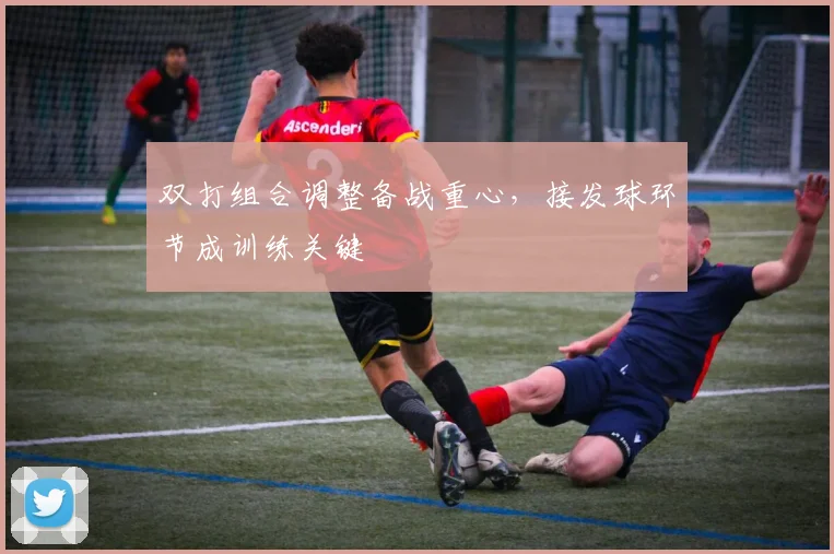 双打组合调整备战重心,接发球环节成训练关键 - 虎扑体育推荐
